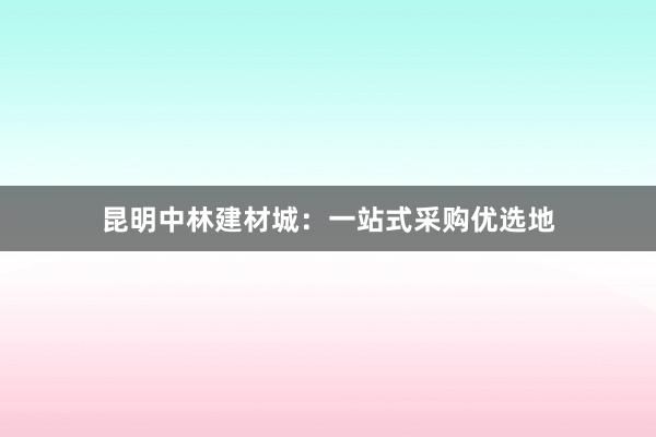 昆明中林建材城：一站式采购优选地