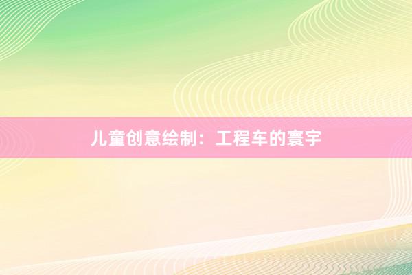 儿童创意绘制：工程车的寰宇